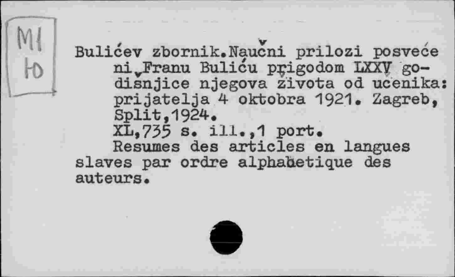 ﻿f	V	/
Bulicev zbornik.Naucni prilozi posvece ni^Pranu Bulicu pçigodom LXXV go-disnjice njegova zivota od ucenika; prijatelja 4 oktobra 1921. Zagreb, Split,1924.
XL,735 s. ill.,1 port.
Resumes des articles en langues slaves par ordre alphabétique des auteurs.